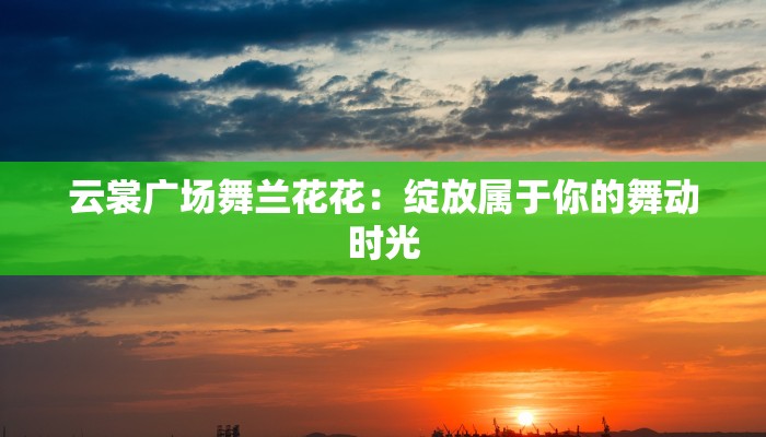 云裳广场舞兰花花：绽放属于你的舞动时光