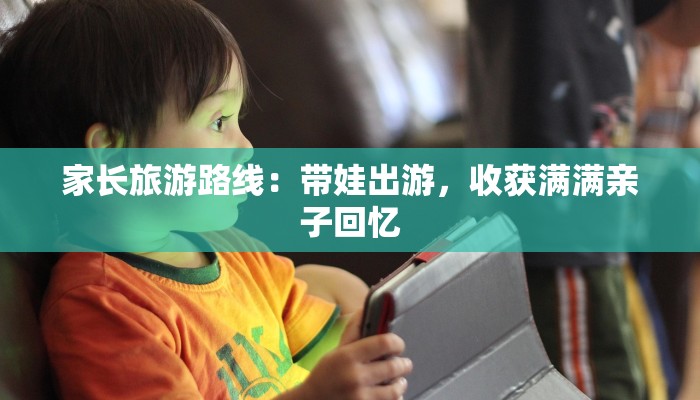 家长旅游路线：带娃出游，收获满满亲子回忆