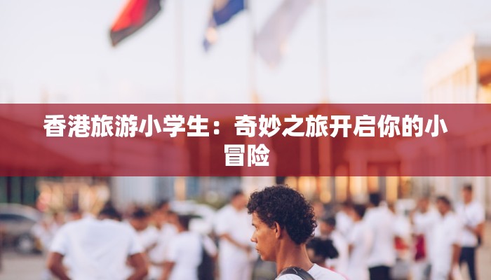香港旅游小学生:奇妙之旅开启你的小冒险 香港旅游小学生:奇妙之旅开启你的小冒险