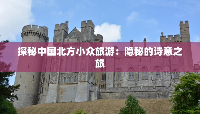 探秘中国北方小众旅游:隐秘的诗意之旅 探秘中国北方小众旅游:隐秘的诗意之旅