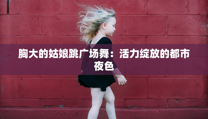 胸大的姑娘跳广场舞:活力绽放的都市夜色 胸大的姑娘跳广场舞:活力绽放的都市夜色